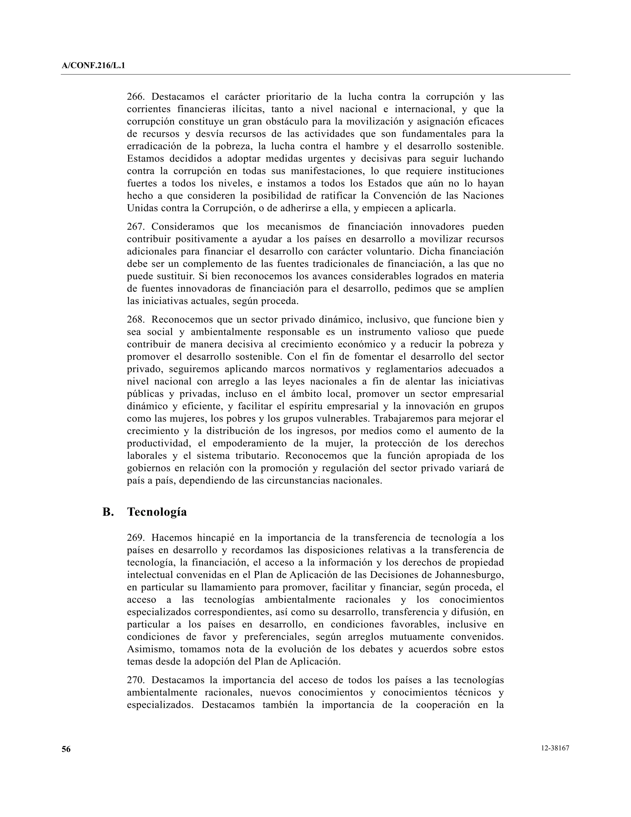 A/CONF.216/L.1


                 266. Destacamos el carácter prioritario de la lucha contra la corrupción y las
                 corrientes financieras ilícitas, tanto a nivel nacional e internacional, y que la
                 corrupción constituye un gran obstáculo para la movilización y asignación eficaces
                 de recursos y desvía recursos de las actividades que son fundamentales para la
                 erradicación de la pobreza, la lucha contra el hambre y el desarrollo sostenible.
                 Estamos decididos a adoptar medidas urgentes y decisivas para seguir luchando
                 contra la corrupción en todas sus manifestaciones, lo que requiere instituciones
                 fuertes a todos los niveles, e instamos a todos los Estados que aún no lo hayan
                 hecho a que consideren la posibilidad de ratificar la Convención de las Naciones
                 Unidas contra la Corrupción, o de adherirse a ella, y empiecen a aplicarla.
                 267. Consideramos que los mecanismos de financiación innovadores pueden
                 contribuir positivamente a ayudar a los países en desarrollo a movilizar recursos
                 adicionales para financiar el desarrollo con carácter voluntario. Dicha financiación
                 debe ser un complemento de las fuentes tradicionales de financiación, a las que no
                 puede sustituir. Si bien reconocemos los avances considerables logrados en materia
                 de fuentes innovadoras de financiación para el desarrollo, pedimos que se amplíen
                 las iniciativas actuales, según proceda.
                 268. Reconocemos que un sector privado dinámico, inclusivo, que funcione bien y
                 sea social y ambientalmente responsable es un instrumento valioso que puede
                 contribuir de manera decisiva al crecimiento económico y a reducir la pobreza y
                 promover el desarrollo sostenible. Con el fin de fomentar el desarrollo del sector
                 privado, seguiremos aplicando marcos normativos y reglamentarios adecuados a
                 nivel nacional con arreglo a las leyes nacionales a fin de alentar las iniciativas
                 públicas y privadas, incluso en el ámbito local, promover un sector empresarial
                 dinámico y eficiente, y facilitar el espíritu empresarial y la innovación en grupos
                 como las mujeres, los pobres y los grupos vulnerables. Trabajaremos para mejorar el
                 crecimiento y la distribución de los ingresos, por medios como el aumento de la
                 productividad, el empoderamiento de la mujer, la protección de los derechos
                 laborales y el sistema tributario. Reconocemos que la función apropiada de los
                 gobiernos en relación con la promoción y regulación del sector privado variará de
                 país a país, dependiendo de las circunstancias nacionales.


        B.       Tecnología

                 269. Hacemos hincapié en la importancia de la transferencia de tecnología a los
                 países en desarrollo y recordamos las disposiciones relativas a la transferencia de
                 tecnología, la financiación, el acceso a la información y los derechos de propiedad
                 intelectual convenidas en el Plan de Aplicación de las Decisiones de Johannesburgo,
                 en particular su llamamiento para promover, facilitar y financiar, según proceda, el
                 acceso a las tecnologías ambientalmente racionales y los conocimientos
                 especializados correspondientes, así como su desarrollo, transferencia y difusión, en
                 particular a los países en desarrollo, en condiciones favorables, inclusive en
                 condiciones de favor y preferenciales, según arreglos mutuamente convenidos.
                 Asimismo, tomamos nota de la evolución de los debates y acuerdos sobre estos
                 temas desde la adopción del Plan de Aplicación.
                 270. Destacamos la importancia del acceso de todos los países a las tecnologías
                 ambientalmente racionales, nuevos conocimientos y conocimientos técnicos y
                 especializados. Destacamos también la importancia de la cooperación en la



56                                                                                                       12-38167
 
