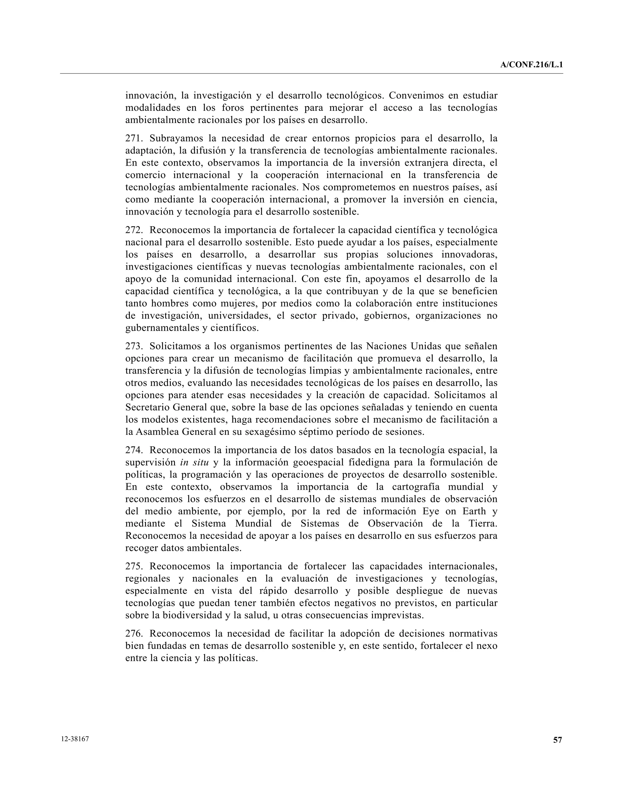 A/CONF.216/L.1


           innovación, la investigación y el desarrollo tecnológicos. Convenimos en estudiar
           modalidades en los foros pertinentes para mejorar el acceso a las tecnologías
           ambientalmente racionales por los países en desarrollo.
           271. Subrayamos la necesidad de crear entornos propicios para el desarrollo, la
           adaptación, la difusión y la transferencia de tecnologías ambientalmente racionales.
           En este contexto, observamos la importancia de la inversión extranjera directa, el
           comercio internacional y la cooperación internacional en la transferencia de
           tecnologías ambientalmente racionales. Nos comprometemos en nuestros países, así
           como mediante la cooperación internacional, a promover la inversión en ciencia,
           innovación y tecnología para el desarrollo sostenible.
           272. Reconocemos la importancia de fortalecer la capacidad científica y tecnológica
           nacional para el desarrollo sostenible. Esto puede ayudar a los países, especialmente
           los países en desarrollo, a desarrollar sus propias soluciones innovadoras,
           investigaciones científicas y nuevas tecnologías ambientalmente racionales, con el
           apoyo de la comunidad internacional. Con este fin, apoyamos el desarrollo de la
           capacidad científica y tecnológica, a la que contribuyan y de la que se beneficien
           tanto hombres como mujeres, por medios como la colaboración entre instituciones
           de investigación, universidades, el sector privado, gobiernos, organizaciones no
           gubernamentales y científicos.
           273. Solicitamos a los organismos pertinentes de las Naciones Unidas que señalen
           opciones para crear un mecanismo de facilitación que promueva el desarrollo, la
           transferencia y la difusión de tecnologías limpias y ambientalmente racionales, entre
           otros medios, evaluando las necesidades tecnológicas de los países en desarrollo, las
           opciones para atender esas necesidades y la creación de capacidad. Solicitamos al
           Secretario General que, sobre la base de las opciones señaladas y teniendo en cuenta
           los modelos existentes, haga recomendaciones sobre el mecanismo de facilitación a
           la Asamblea General en su sexagésimo séptimo período de sesiones.
           274. Reconocemos la importancia de los datos basados en la tecnología espacial, la
           supervisión in situ y la información geoespacial fidedigna para la formulación de
           políticas, la programación y las operaciones de proyectos de desarrollo sostenible.
           En este contexto, observamos la importancia de la cartografía mundial y
           reconocemos los esfuerzos en el desarrollo de sistemas mundiales de observación
           del medio ambiente, por ejemplo, por la red de información Eye on Earth y
           mediante el Sistema Mundial de Sistemas de Observación de la Tierra.
           Reconocemos la necesidad de apoyar a los países en desarrollo en sus esfuerzos para
           recoger datos ambientales.
           275. Reconocemos la importancia de fortalecer las capacidades internacionales,
           regionales y nacionales en la evaluación de investigaciones y tecnologías,
           especialmente en vista del rápido desarrollo y posible despliegue de nuevas
           tecnologías que puedan tener también efectos negativos no previstos, en particular
           sobre la biodiversidad y la salud, u otras consecuencias imprevistas.
           276. Reconocemos la necesidad de facilitar la adopción de decisiones normativas
           bien fundadas en temas de desarrollo sostenible y, en este sentido, fortalecer el nexo
           entre la ciencia y las políticas.




12-38167                                                                                                       57
 