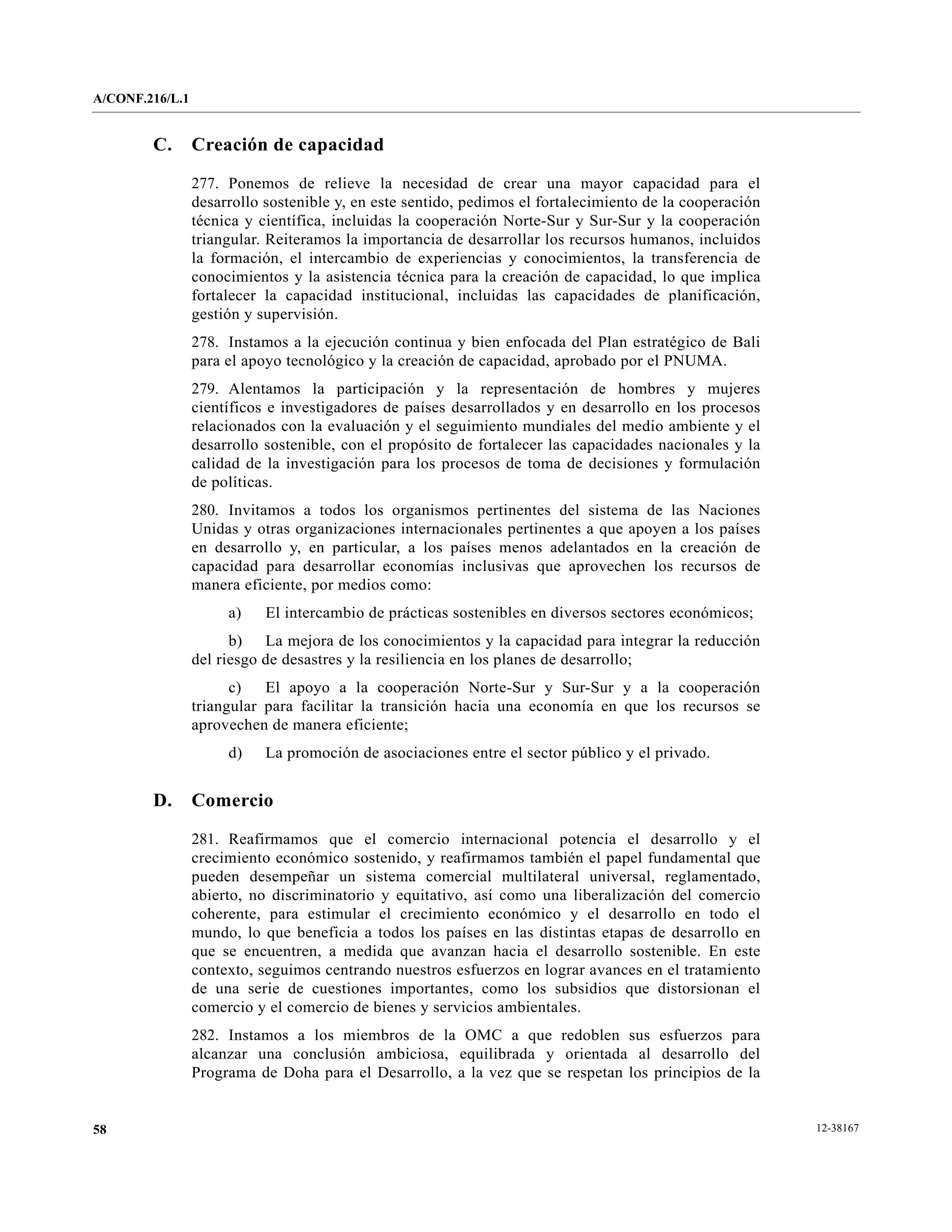 A/CONF.216/L.1


        C.       Creación de capacidad

                 277. Ponemos de relieve la necesidad de crear una mayor capacidad para el
                 desarrollo sostenible y, en este sentido, pedimos el fortalecimiento de la cooperación
                 técnica y científica, incluidas la cooperación Norte-Sur y Sur-Sur y la cooperación
                 triangular. Reiteramos la importancia de desarrollar los recursos humanos, incluidos
                 la formación, el intercambio de experiencias y conocimientos, la transferencia de
                 conocimientos y la asistencia técnica para la creación de capacidad, lo que implica
                 fortalecer la capacidad institucional, incluidas las capacidades de planificación,
                 gestión y supervisión.
                 278. Instamos a la ejecución continua y bien enfocada del Plan estratégico de Bali
                 para el apoyo tecnológico y la creación de capacidad, aprobado por el PNUMA.
                 279. Alentamos la participación y la representación de hombres y mujeres
                 científicos e investigadores de países desarrollados y en desarrollo en los procesos
                 relacionados con la evaluación y el seguimiento mundiales del medio ambiente y el
                 desarrollo sostenible, con el propósito de fortalecer las capacidades nacionales y la
                 calidad de la investigación para los procesos de toma de decisiones y formulación
                 de políticas.
                 280. Invitamos a todos los organismos pertinentes del sistema de las Naciones
                 Unidas y otras organizaciones internacionales pertinentes a que apoyen a los países
                 en desarrollo y, en particular, a los países menos adelantados en la creación de
                 capacidad para desarrollar economías inclusivas que aprovechen los recursos de
                 manera eficiente, por medios como:
                      a)    El intercambio de prácticas sostenibles en diversos sectores económicos;
                       b) La mejora de los conocimientos y la capacidad para integrar la reducción
                 del riesgo de desastres y la resiliencia en los planes de desarrollo;
                       c)   El apoyo a la cooperación Norte-Sur y Sur-Sur y a la cooperación
                 triangular para facilitar la transición hacia una economía en que los recursos se
                 aprovechen de manera eficiente;
                      d)    La promoción de asociaciones entre el sector público y el privado.


        D.       Comercio

                 281. Reafirmamos que el comercio internacional potencia el desarrollo y el
                 crecimiento económico sostenido, y reafirmamos también el papel fundamental que
                 pueden desempeñar un sistema comercial multilateral universal, reglamentado,
                 abierto, no discriminatorio y equitativo, así como una liberalización del comercio
                 coherente, para estimular el crecimiento económico y el desarrollo en todo el
                 mundo, lo que beneficia a todos los países en las distintas etapas de desarrollo en
                 que se encuentren, a medida que avanzan hacia el desarrollo sostenible. En este
                 contexto, seguimos centrando nuestros esfuerzos en lograr avances en el tratamiento
                 de una serie de cuestiones importantes, como los subsidios que distorsionan el
                 comercio y el comercio de bienes y servicios ambientales.
                 282. Instamos a los miembros de la OMC a que redoblen sus esfuerzos para
                 alcanzar una conclusión ambiciosa, equilibrada y orientada al desarrollo del
                 Programa de Doha para el Desarrollo, a la vez que se respetan los principios de la


58                                                                                                        12-38167
 