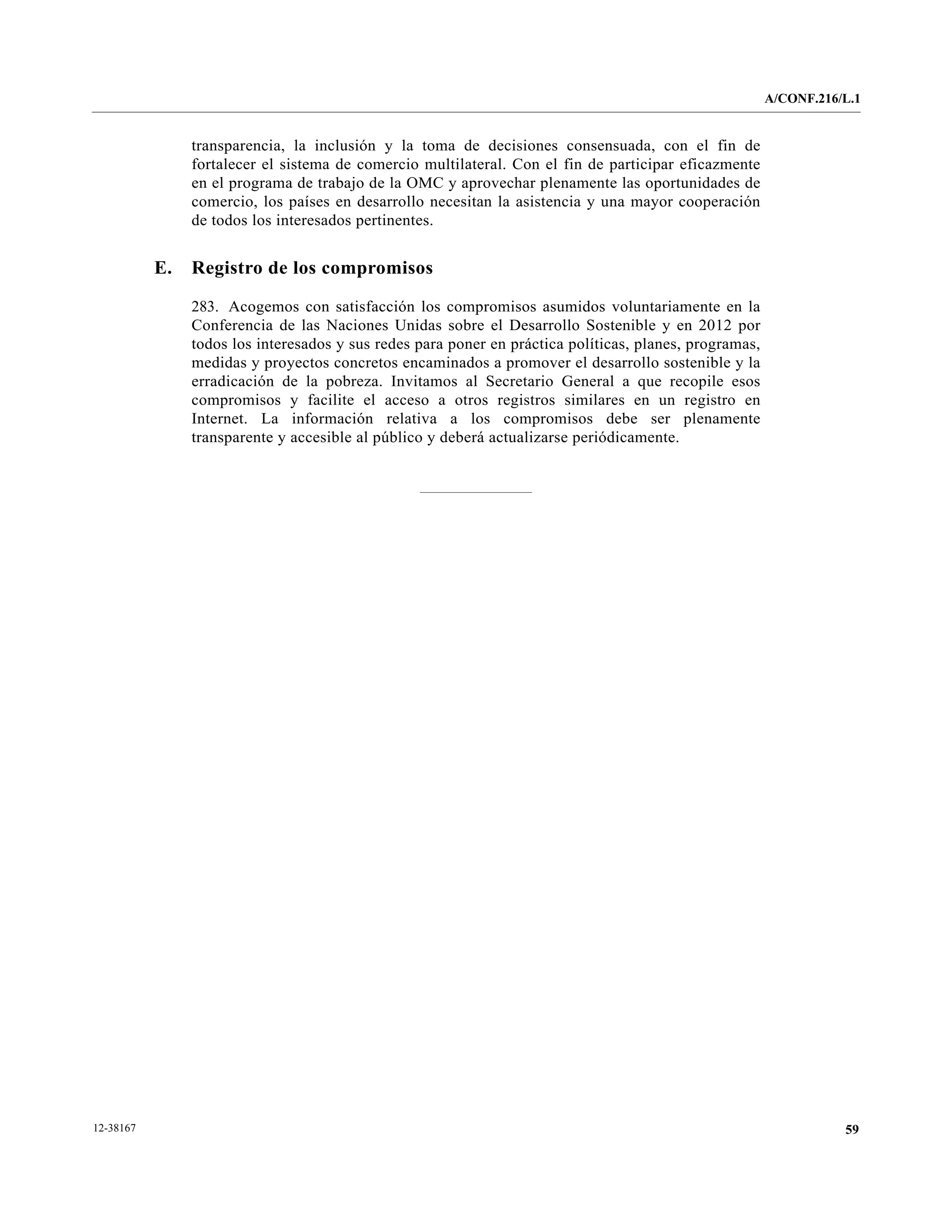 A/CONF.216/L.1


                transparencia, la inclusión y la toma de decisiones consensuada, con el fin de
                fortalecer el sistema de comercio multilateral. Con el fin de participar eficazmente
                en el programa de trabajo de la OMC y aprovechar plenamente las oportunidades de
                comercio, los países en desarrollo necesitan la asistencia y una mayor cooperación
                de todos los interesados pertinentes.


           E.   Registro de los compromisos

                283. Acogemos con satisfacción los compromisos asumidos voluntariamente en la
                Conferencia de las Naciones Unidas sobre el Desarrollo Sostenible y en 2012 por
                todos los interesados y sus redes para poner en práctica políticas, planes, programas,
                medidas y proyectos concretos encaminados a promover el desarrollo sostenible y la
                erradicación de la pobreza. Invitamos al Secretario General a que recopile esos
                compromisos y facilite el acceso a otros registros similares en un registro en
                Internet. La información relativa a los compromisos debe ser plenamente
                transparente y accesible al público y deberá actualizarse periódicamente.




12-38167                                                                                                            59
 