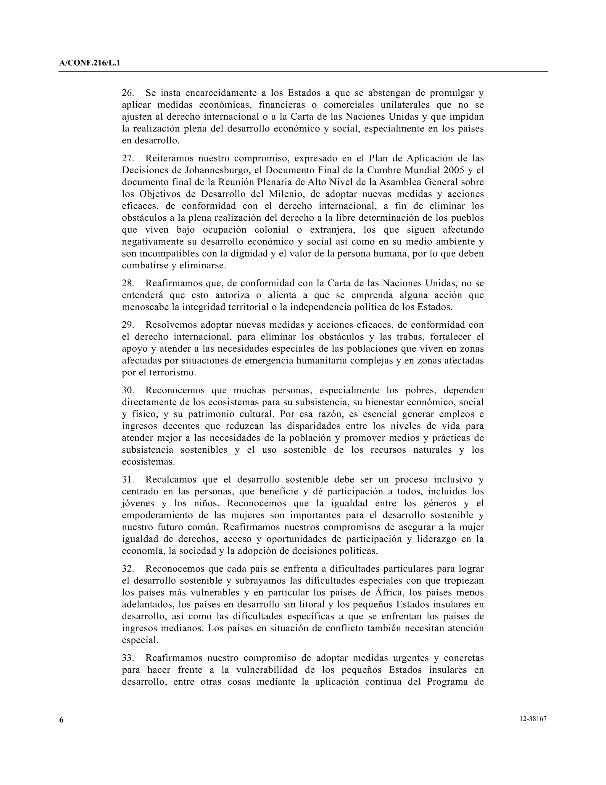 A/CONF.216/L.1


                 26. Se insta encarecidamente a los Estados a que se abstengan de promulgar y
                 aplicar medidas económicas, financieras o comerciales unilaterales que no se
                 ajusten al derecho internacional o a la Carta de las Naciones Unidas y que impidan
                 la realización plena del desarrollo económico y social, especialmente en los países
                 en desarrollo.
                 27. Reiteramos nuestro compromiso, expresado en el Plan de Aplicación de las
                 Decisiones de Johannesburgo, el Documento Final de la Cumbre Mundial 2005 y el
                 documento final de la Reunión Plenaria de Alto Nivel de la Asamblea General sobre
                 los Objetivos de Desarrollo del Milenio, de adoptar nuevas medidas y acciones
                 eficaces, de conformidad con el derecho internacional, a fin de eliminar los
                 obstáculos a la plena realización del derecho a la libre determinación de los pueblos
                 que viven bajo ocupación colonial o extranjera, los que siguen afectando
                 negativamente su desarrollo económico y social así como en su medio ambiente y
                 son incompatibles con la dignidad y el valor de la persona humana, por lo que deben
                 combatirse y eliminarse.
                 28. Reafirmamos que, de conformidad con la Carta de las Naciones Unidas, no se
                 entenderá que esto autoriza o alienta a que se emprenda alguna acción que
                 menoscabe la integridad territorial o la independencia política de los Estados.
                 29. Resolvemos adoptar nuevas medidas y acciones eficaces, de conformidad con
                 el derecho internacional, para eliminar los obstáculos y las trabas, fortalecer el
                 apoyo y atender a las necesidades especiales de las poblaciones que viven en zonas
                 afectadas por situaciones de emergencia humanitaria complejas y en zonas afectadas
                 por el terrorismo.
                 30. Reconocemos que muchas personas, especialmente los pobres, dependen
                 directamente de los ecosistemas para su subsistencia, su bienestar económico, social
                 y físico, y su patrimonio cultural. Por esa razón, es esencial generar empleos e
                 ingresos decentes que reduzcan las disparidades entre los niveles de vida para
                 atender mejor a las necesidades de la población y promover medios y prácticas de
                 subsistencia sostenibles y el uso sostenible de los recursos naturales y los
                 ecosistemas.
                 31. Recalcamos que el desarrollo sostenible debe ser un proceso inclusivo y
                 centrado en las personas, que beneficie y dé participación a todos, incluidos los
                 jóvenes y los niños. Reconocemos que la igualdad entre los géneros y el
                 empoderamiento de las mujeres son importantes para el desarrollo sostenible y
                 nuestro futuro común. Reafirmamos nuestros compromisos de asegurar a la mujer
                 igualdad de derechos, acceso y oportunidades de participación y liderazgo en la
                 economía, la sociedad y la adopción de decisiones políticas.
                 32. Reconocemos que cada país se enfrenta a dificultades particulares para lograr
                 el desarrollo sostenible y subrayamos las dificultades especiales con que tropiezan
                 los países más vulnerables y en particular los países de África, los países menos
                 adelantados, los países en desarrollo sin litoral y los pequeños Estados insulares en
                 desarrollo, así como las dificultades específicas a que se enfrentan los países de
                 ingresos medianos. Los países en situación de conflicto también necesitan atención
                 especial.
                 33. Reafirmamos nuestro compromiso de adoptar medidas urgentes y concretas
                 para hacer frente a la vulnerabilidad de los pequeños Estados insulares en
                 desarrollo, entre otras cosas mediante la aplicación continua del Programa de


6                                                                                                        12-38167
 