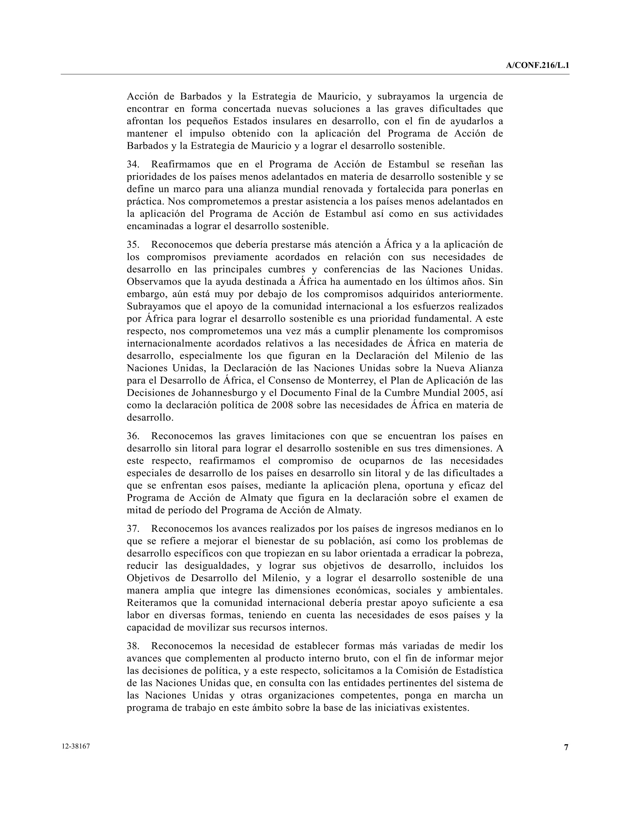 A/CONF.216/L.1


           Acción de Barbados y la Estrategia de Mauricio, y subrayamos la urgencia de
           encontrar en forma concertada nuevas soluciones a las graves dificultades que
           afrontan los pequeños Estados insulares en desarrollo, con el fin de ayudarlos a
           mantener el impulso obtenido con la aplicación del Programa de Acción de
           Barbados y la Estrategia de Mauricio y a lograr el desarrollo sostenible.
           34. Reafirmamos que en el Programa de Acción de Estambul se reseñan las
           prioridades de los países menos adelantados en materia de desarrollo sostenible y se
           define un marco para una alianza mundial renovada y fortalecida para ponerlas en
           práctica. Nos comprometemos a prestar asistencia a los países menos adelantados en
           la aplicación del Programa de Acción de Estambul así como en sus actividades
           encaminadas a lograr el desarrollo sostenible.
           35. Reconocemos que debería prestarse más atención a África y a la aplicación de
           los compromisos previamente acordados en relación con sus necesidades de
           desarrollo en las principales cumbres y conferencias de las Naciones Unidas.
           Observamos que la ayuda destinada a África ha aumentado en los últimos años. Sin
           embargo, aún está muy por debajo de los compromisos adquiridos anteriormente.
           Subrayamos que el apoyo de la comunidad internacional a los esfuerzos realizados
           por África para lograr el desarrollo sostenible es una prioridad fundamental. A este
           respecto, nos comprometemos una vez más a cumplir plenamente los compromisos
           internacionalmente acordados relativos a las necesidades de África en materia de
           desarrollo, especialmente los que figuran en la Declaración del Milenio de las
           Naciones Unidas, la Declaración de las Naciones Unidas sobre la Nueva Alianza
           para el Desarrollo de África, el Consenso de Monterrey, el Plan de Aplicación de las
           Decisiones de Johannesburgo y el Documento Final de la Cumbre Mundial 2005, así
           como la declaración política de 2008 sobre las necesidades de África en materia de
           desarrollo.
           36. Reconocemos las graves limitaciones con que se encuentran los países en
           desarrollo sin litoral para lograr el desarrollo sostenible en sus tres dimensiones. A
           este respecto, reafirmamos el compromiso de ocuparnos de las necesidades
           especiales de desarrollo de los países en desarrollo sin litoral y de las dificultades a
           que se enfrentan esos países, mediante la aplicación plena, oportuna y eficaz del
           Programa de Acción de Almaty que figura en la declaración sobre el examen de
           mitad de período del Programa de Acción de Almaty.
           37. Reconocemos los avances realizados por los países de ingresos medianos en lo
           que se refiere a mejorar el bienestar de su población, así como los problemas de
           desarrollo específicos con que tropiezan en su labor orientada a erradicar la pobreza,
           reducir las desigualdades, y lograr sus objetivos de desarrollo, incluidos los
           Objetivos de Desarrollo del Milenio, y a lograr el desarrollo sostenible de una
           manera amplia que integre las dimensiones económicas, sociales y ambientales.
           Reiteramos que la comunidad internacional debería prestar apoyo suficiente a esa
           labor en diversas formas, teniendo en cuenta las necesidades de esos países y la
           capacidad de movilizar sus recursos internos.
           38. Reconocemos la necesidad de establecer formas más variadas de medir los
           avances que complementen al producto interno bruto, con el fin de informar mejor
           las decisiones de política, y a este respecto, solicitamos a la Comisión de Estadística
           de las Naciones Unidas que, en consulta con las entidades pertinentes del sistema de
           las Naciones Unidas y otras organizaciones competentes, ponga en marcha un
           programa de trabajo en este ámbito sobre la base de las iniciativas existentes.


12-38167                                                                                                          7
 