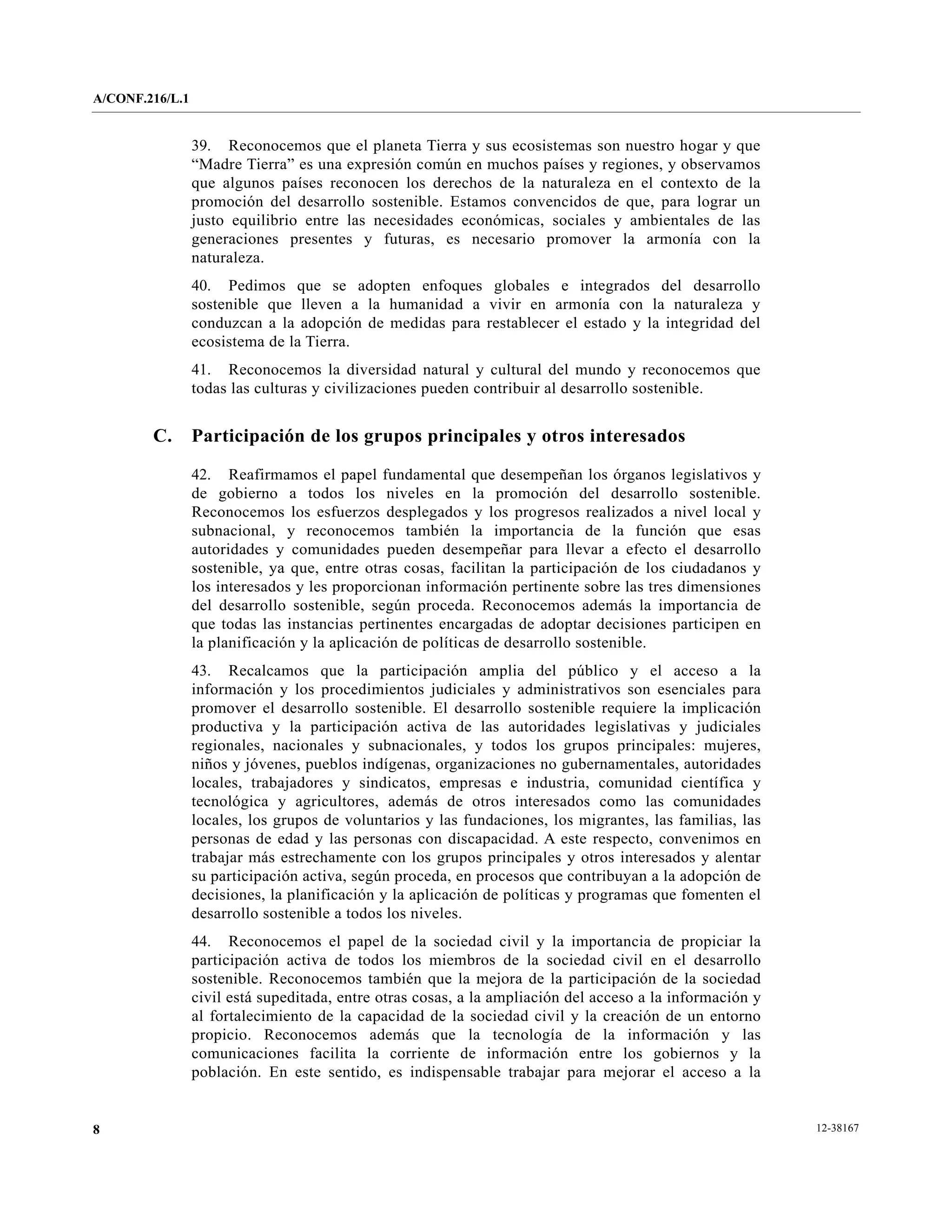 A/CONF.216/L.1


                 39. Reconocemos que el planeta Tierra y sus ecosistemas son nuestro hogar y que
                 “Madre Tierra” es una expresión común en muchos países y regiones, y observamos
                 que algunos países reconocen los derechos de la naturaleza en el contexto de la
                 promoción del desarrollo sostenible. Estamos convencidos de que, para lograr un
                 justo equilibrio entre las necesidades económicas, sociales y ambientales de las
                 generaciones presentes y futuras, es necesario promover la armonía con la
                 naturaleza.
                 40. Pedimos que se adopten enfoques globales e integrados del desarrollo
                 sostenible que lleven a la humanidad a vivir en armonía con la naturaleza y
                 conduzcan a la adopción de medidas para restablecer el estado y la integridad del
                 ecosistema de la Tierra.
                 41. Reconocemos la diversidad natural y cultural del mundo y reconocemos que
                 todas las culturas y civilizaciones pueden contribuir al desarrollo sostenible.


        C.       Participación de los grupos principales y otros interesados

                 42. Reafirmamos el papel fundamental que desempeñan los órganos legislativos y
                 de gobierno a todos los niveles en la promoción del desarrollo sostenible.
                 Reconocemos los esfuerzos desplegados y los progresos realizados a nivel local y
                 subnacional, y reconocemos también la importancia de la función que esas
                 autoridades y comunidades pueden desempeñar para llevar a efecto el desarrollo
                 sostenible, ya que, entre otras cosas, facilitan la participación de los ciudadanos y
                 los interesados y les proporcionan información pertinente sobre las tres dimensiones
                 del desarrollo sostenible, según proceda. Reconocemos además la importancia de
                 que todas las instancias pertinentes encargadas de adoptar decisiones participen en
                 la planificación y la aplicación de políticas de desarrollo sostenible.
                 43. Recalcamos que la participación amplia del público y el acceso a la
                 información y los procedimientos judiciales y administrativos son esenciales para
                 promover el desarrollo sostenible. El desarrollo sostenible requiere la implicación
                 productiva y la participación activa de las autoridades legislativas y judiciales
                 regionales, nacionales y subnacionales, y todos los grupos principales: mujeres,
                 niños y jóvenes, pueblos indígenas, organizaciones no gubernamentales, autoridades
                 locales, trabajadores y sindicatos, empresas e industria, comunidad científica y
                 tecnológica y agricultores, además de otros interesados como las comunidades
                 locales, los grupos de voluntarios y las fundaciones, los migrantes, las familias, las
                 personas de edad y las personas con discapacidad. A este respecto, convenimos en
                 trabajar más estrechamente con los grupos principales y otros interesados y alentar
                 su participación activa, según proceda, en procesos que contribuyan a la adopción de
                 decisiones, la planificación y la aplicación de políticas y programas que fomenten el
                 desarrollo sostenible a todos los niveles.
                 44. Reconocemos el papel de la sociedad civil y la importancia de propiciar la
                 participación activa de todos los miembros de la sociedad civil en el desarrollo
                 sostenible. Reconocemos también que la mejora de la participación de la sociedad
                 civil está supeditada, entre otras cosas, a la ampliación del acceso a la información y
                 al fortalecimiento de la capacidad de la sociedad civil y la creación de un entorno
                 propicio. Reconocemos además que la tecnología de la información y las
                 comunicaciones facilita la corriente de información entre los gobiernos y la
                 población. En este sentido, es indispensable trabajar para mejorar el acceso a la


8                                                                                                          12-38167
 
