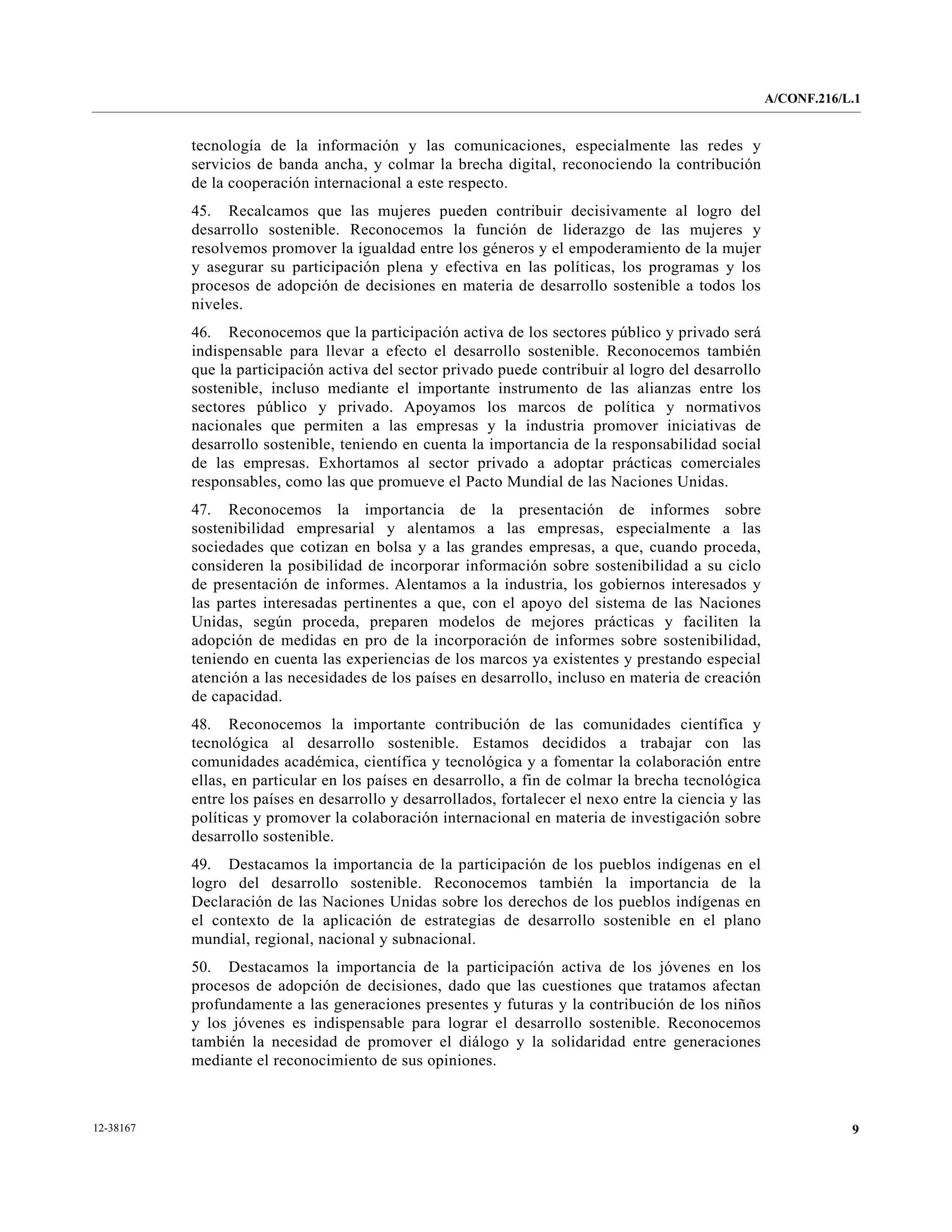 A/CONF.216/L.1


           tecnología de la información y las comunicaciones, especialmente las redes y
           servicios de banda ancha, y colmar la brecha digital, reconociendo la contribución
           de la cooperación internacional a este respecto.
           45. Recalcamos que las mujeres pueden contribuir decisivamente al logro del
           desarrollo sostenible. Reconocemos la función de liderazgo de las mujeres y
           resolvemos promover la igualdad entre los géneros y el empoderamiento de la mujer
           y asegurar su participación plena y efectiva en las políticas, los programas y los
           procesos de adopción de decisiones en materia de desarrollo sostenible a todos los
           niveles.
           46. Reconocemos que la participación activa de los sectores público y privado será
           indispensable para llevar a efecto el desarrollo sostenible. Reconocemos también
           que la participación activa del sector privado puede contribuir al logro del desarrollo
           sostenible, incluso mediante el importante instrumento de las alianzas entre los
           sectores público y privado. Apoyamos los marcos de política y normativos
           nacionales que permiten a las empresas y la industria promover iniciativas de
           desarrollo sostenible, teniendo en cuenta la importancia de la responsabilidad social
           de las empresas. Exhortamos al sector privado a adoptar prácticas comerciales
           responsables, como las que promueve el Pacto Mundial de las Naciones Unidas.
           47. Reconocemos la importancia de la presentación de informes sobre
           sostenibilidad empresarial y alentamos a las empresas, especialmente a las
           sociedades que cotizan en bolsa y a las grandes empresas, a que, cuando proceda,
           consideren la posibilidad de incorporar información sobre sostenibilidad a su ciclo
           de presentación de informes. Alentamos a la industria, los gobiernos interesados y
           las partes interesadas pertinentes a que, con el apoyo del sistema de las Naciones
           Unidas, según proceda, preparen modelos de mejores prácticas y faciliten la
           adopción de medidas en pro de la incorporación de informes sobre sostenibilidad,
           teniendo en cuenta las experiencias de los marcos ya existentes y prestando especial
           atención a las necesidades de los países en desarrollo, incluso en materia de creación
           de capacidad.
           48. Reconocemos la importante contribución de las comunidades científica y
           tecnológica al desarrollo sostenible. Estamos decididos a trabajar con las
           comunidades académica, científica y tecnológica y a fomentar la colaboración entre
           ellas, en particular en los países en desarrollo, a fin de colmar la brecha tecnológica
           entre los países en desarrollo y desarrollados, fortalecer el nexo entre la ciencia y las
           políticas y promover la colaboración internacional en materia de investigación sobre
           desarrollo sostenible.
           49. Destacamos la importancia de la participación de los pueblos indígenas en el
           logro del desarrollo sostenible. Reconocemos también la importancia de la
           Declaración de las Naciones Unidas sobre los derechos de los pueblos indígenas en
           el contexto de la aplicación de estrategias de desarrollo sostenible en el plano
           mundial, regional, nacional y subnacional.
           50. Destacamos la importancia de la participación activa de los jóvenes en los
           procesos de adopción de decisiones, dado que las cuestiones que tratamos afectan
           profundamente a las generaciones presentes y futuras y la contribución de los niños
           y los jóvenes es indispensable para lograr el desarrollo sostenible. Reconocemos
           también la necesidad de promover el diálogo y la solidaridad entre generaciones
           mediante el reconocimiento de sus opiniones.



12-38167                                                                                                           9
 