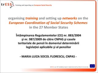 organising training and setting up networks on the
European Coordination of Social Security Schemes
              in the 27 Member States

    Întâmpinarea Regulamentelor (CE) nr. 883/2004
         şi nr. 987/2009 de către CNPAS şi casele
      teritoriale de pensii în domeniul determinării
             legislaţiei aplicabile şi al pensiilor

       - MARIA LUIZA SOCOL FLORESCU, CNPAS -
 
