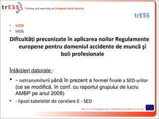 trESS
•   trESS
•   trESS

Dificultăţi preconizate în aplicarea noilor Regulamente
    europene pentru domeniul accidente de muncă şi
                     boli profesionale

Întârzieri datorate :
• - netransmiterii până în prezent a formei finale a SED-urilor
  (ce se modifică, în conf. cu raportul grupului de lucru
  AMBP pe anul 2009)
• - lipsei tabelelor de corelare E - SED
 