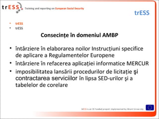 trESS
•   trESS
•   trESS

            Consecinţe în domeniul AMBP

• întârziere în elaborarea noilor Instrucţiuni specifice
  de aplicare a Regulamentelor Europene
• întârziere în refacerea aplicaţiei informatice MERCUR
• imposibilitatea lansării procedurilor de licitaţie şi
  contractarea serviciilor în lipsa SED-urilor şi a
  tabelelor de corelare
 