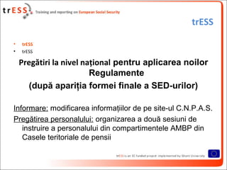 trESS

•   trESS
•   trESS

    Pregătiri la nivel naţional pentru aplicarea noilor
                         Regulamente
      (după apariţia formei finale a SED-urilor)

Informare: modificarea informaţiilor de pe site-ul C.N.P.A.S.
Pregătirea personalului: organizarea a două sesiuni de
   instruire a personalului din compartimentele AMBP din
   Casele teritoriale de pensii
 