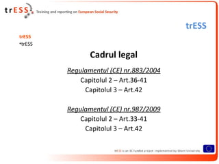 trESS
trESS
•trESS

                Cadrul legal
         Regulamentul (CE) nr.883/2004
             Capitolul 2 – Art.36-41
              Capitolul 3 – Art.42

         Regulamentul (CE) nr.987/2009
             Capitolul 2 – Art.33-41
              Capitolul 3 – Art.42
 