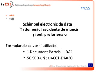 trESS
•   trESS
•   trESS

              Schimbul electronic de date
            în domeniul accidente de muncă
                   şi boli profesionale

Formularele ce vor fi utilizate:
         • 1 Document Portabil : DA1
         • 50 SED-uri : DA001-DA030
 