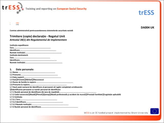 trESS
•         trESS
•         trESS

                                                                                                                                 DA004 UK
Comisia administrativă pentrucoordonarea sistemelorde securitate socială

Trimitere (copie) declaraţie - Regatul Unit
Articolul 34(1) din Regulamentul de Implementare
Instituţia expeditoare:
Ţara....................................................................
Identificare...................................................................
Numele instituţiei...................................................................
Instituţia destinatară:
Ţara...................................................................
Identificare....................................................................
Numele instituţiei....................................................................


1.        Date personale:
1.1 Nume ...................................................................
1.2 Prenume....................................................................
1.3 Data naşterii....................................................................
1.4 SexFemeieBărbatNecunoscut
1.5 Nume de familie la naştere....................................................................
1.6 Prenume la naştere....................................................................
1.7 Dacă aveţi numarul de identificare al persoanei vă rugăm completaţi următoarele:
Identificarea persoanei cu număr personal de identificare
1.7.1 Număr personal de identificare din ţara de reşedinţă....................................................................
1.7.2 Codul sectoruluiBoalăPensiiŞomajBoală profesională şi accident de muncăPrestaţii familialeLegislaţie aplicabilă
1.7.3 Instituţia
1.7.3.1 Ţara....................................................................
1.7.3.2 Identificare....................................................................
1.7.3.3 Numele instituţiei....................................................................
1.7.4 Număr personal de identificare....................................................................
 