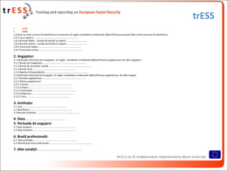trESS
•       trESS
•       trESS
1.8 Dacă nu aveţi numarul de identificare al persoanei vă rugăm completaţi următoarele:Identificarea persoanei fără număr personal de identificare
1.8.1 Locul naşterii....................................................................
1.8.2 Numele tatălui - numele de familie la naştere.................................
1.8.3 Numele mamei - numele de familie la naştere ...............................
1.8.4 Prenumele tatălui....................................................................
1.8.5 Prenumele mamei....................................................................

2. Angajator:
2.1 Dacă aveţi informaţii de la angajator, vă rugăm completaţi următoarele:Identificarea angajatorului, de către angajator
2.1.1 Număr de înregistrare....................................................................
2.1.2 Număr de securitate socială....................................................................
2.1.3 Număr fiscal....................................................................
2.1.4 Registrul întreprinderilor....................................................................
2.2 Dacă aveţi informaţii de la angajat, vă rugăm completaţi următoarele:Identificarea angajatorului, de către angajat
2.2.1 Numele angajatorului....................................................................
2.2.2 Adresa angajatorului
2.2.2.1 Strada....................................................................
2.2.2.2 Oraşul....................................................................
2.2.2.3 Cod poştal....................................................................
2.2.2.4 Regiunea....................................................................
2.2.2.5 Ţara....................................................................

3. Instituţia:
3.1 Ţara....................................................................
3.2 Identificare....................................................................
3.3 Numele instituţiei....................................................................

4. Data:..............................................................
5. Perioada de angajare:
5.1 Data începerii....................................................................
5.2 Data încheierii....................................................................

6. Boală profesională:
6.1 Tipul activităţii....................................................................
6.2 Identificarea bolii profesionale....................................................................

7. Alte condiţii:....................................................................
 