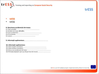 trESS

•        trESS
•        trESS

8. Descrierea accidentului de traseu
8.1 Tipul activităţii...................................................................
8.2 Accident de traseu DaNu
8.3 Locul accidentului....................................................................
8.4 Circumstanţe....................................................................
8.5 Leziuni....................................................................


9. Informaţii suplimentare:....................................................................

10. Informaţii suplimentare:
10.1 Data începerii schimbului....................................................................
10.2 Data încheierii schimbului....................................................................
10.3 Ziua şi ora accidentului de traseu ....................................................................
10.4 Perioada deplasării spre sau dinspre locul de muncă......................................
 