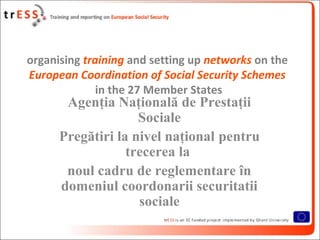 organising training and setting up networks on the
European Coordination of Social Security Schemes
              in the 27 Member States
       Agenţia Naţională de Prestaţii
                    Sociale
      Pregătiri la nivel naţional pentru
                  trecerea la
       noul cadru de reglementare în
      domeniul coordonarii securitatii
                    sociale
 