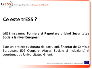 Ce este trESS ?

trESS inseamna Formare si Raportare privind Securitatea
Sociala la nivel European.

Este un proiect cu durata de patru ani, finantat de Comisia
Europeana (DG Ocupare, Afaceri Sociale si Incluziune) si
coordonat de Universitatea Ghent.
 