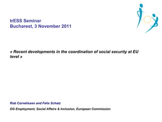 trESS Seminar
Bucharest, 3 November 2011




« Recent developments in the coordination of social security at EU 
level »




Rob Cornelissen and Felix Schatz
DG Employment, Social Affairs & Inclusion, European Commission
 