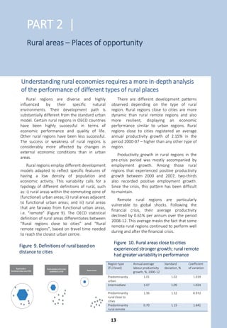 Many structural and sectoral policies have
a profound and differential impact depending
on the characteristics of the region. An
appreciation for the differential impacts, and
how to adapt those where relevant to
different regional circumstances, can improve
the benefits of a given policy action. Regional,
urban and rural development policies seek to
target public investment in ways that are
tailored to the economic and well-being needs
of different types of regions and cities.
OECD countries have been implementing
over the last fifteen years a regional
development policy approach focusing on
building up a region’s own advantages. This is
why regional development policies are in large
part seeking to focus on productivity drivers
and growth in all regions through strategic
investments, not mere subsidies (Figure 8).
Investments that facilitate the diffusion of
innovation and good practices are an
opportunity to increase productivity, but a
broader mix of innovation support instruments
might be required in some countries. While in
many countries policies seek to reduce gaps
across regions, they should avoid stifling
growth in the highest-productivity regions,
which could spur catching-up dynamics in the
others. Countries could do more to improve
subnational government capacity as well.
Urban development policies should
consider how cites are linked together in a
“system of cities” within a country. Several
countries report recent or upcoming changes
to national urban policies. While these policies
typically focus on reducing the social and
environmental costs in cities, they can also
consider the economic role of cities, their local
and interregional links in a national system,
and their capacity to generate innovation that
should benefit the wider economy.
Rural development policy approaches in
most OECD countries remain largely focused
on agriculture. Policies should better address
the diversity of types of rural regions, non-farm
economic activity, local community needs and
the ties between rural areas and cities.
The governance arrangements to manage
regional, urban and rural development can be
as important as the policy itself. Many national
governments are testing different methods for
organising their policies across ministries
including regional development agencies.
Reforms of regional and local governments can
also lay the groundwork to improve conditions
for productivity and social inclusion.
Regional, urban and rural policies are used to target public
investment in ways adapted to the needs of specific places
15
15
16
16
17
18
19
20
21
24
26
28
0 5 10 15 20 25 30
Revive distressed areas (population shocks)
Reduce intraregional disparities
Increase accessibility of peripheral areas
Address environmental and climate change issues
Build capacity for local/regional governments
Foster rural-urban linkages
Revive distressed areas (industrial shocks)
Reduce interregional disparities
Provide reasonable access to public services
Achieve balanced growth
Increase competitiveness of lagging regions
Increase competitiveness of all regions (i.e. global scale)
Number of countries
Note: Figures based on 33 countries reporting on the importance of each priority in their regional development policy efforts
on a scale of 1 (not important) to 5 (extremely important). Responses with a value of 4 or 5 are included.
Source: OECD (2015), “OECD Regional Outlook Survey”, GOV/RDPC(2015)8, OECD, Paris.
1 2 http://dx.doi.org/10.1787/888933411967
Figure 8. Regional development policy: Countries rating objectives as high priority
12
 