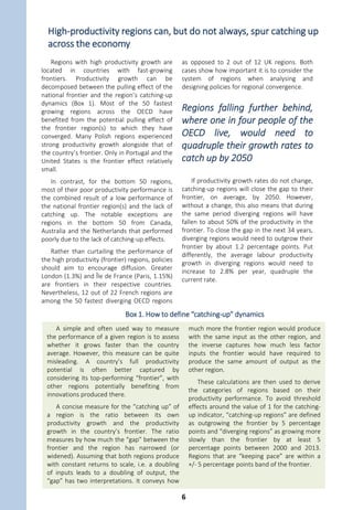 The puzzle is not just about a few regions performing poorly, it is
about the leading regions leaving most others behind
The productivity gap between the
“frontier” regions and the majority of
other regions has widened over the last two
decades. From 1995 to 2013, labour
productivity (as measured by per worker
GDP) across the OECD grew by 1.6% per
year among those “frontier” regions with
the highest levels of labour productivity. The
lagging regions at the bottom of the labour
productivity distribution fell further behind
the frontier as productivity only grew by less
than 1.3% per year. While the difference
(0.3% per year) may not seem substantial,
over time, these annual productivity growth
differentials translate into substantial gaps.
Those regions lagging behind have
opportunities to “catch up” in terms of
social and economic development, but
many are not utilising this potential.
The gap between the top and
most other regions widened
by 60% over the last two
decades
The gap widened by almost 50%, from
USD 21 000 to 31 000 per worker between
the top and bottom performing regions.
However, it is not only the lagging regions
that experienced lower growth rates. The
gap with the bottom 75% of regions (i.e.,
the vast majority) grew by nearly 60% (from
USD 15 200 to 24 000) (Figure 3). The
problem seems to be the lack of catching up
rather than a lack of growth in at the top.
This is linked to the challenge of innovation
and productivity diffusion across firms.
Figure 3. Productivity growth of frontier regions in a country outpaces that of
most other regions
Averages of top 10% (frontier), bottom 75%, and bottom 10% (lagging)
regional GDP per worker, TL2 regions
Note: Average of top 10% and bottom 10% TL2 regions, selected for each year. Top and bottom regions are the
aggregation of regions with the highest and lowest GDP per employee and representing 10% of national employment. See
Statlink for further notes.
Source: OECD (2016), OECD Regions at a Glance 2016, http://dx.doi.org/10.1787/reg_glance-2016-en
1 2 http://dx.doi.org/10.1787/888933411648
50 000
60 000
70 000
80 000
90 000
100 000
1995 1996 1997 1998 1999 2000 2001 2002 2003 2004 2005 2006 2007 2008 2009 2010 2011 2012 2013
USD PPP per employee
Frontier regions Lagging regions 75% of regions
1.6% per year
1.3% per year
1.3% per year
5
 