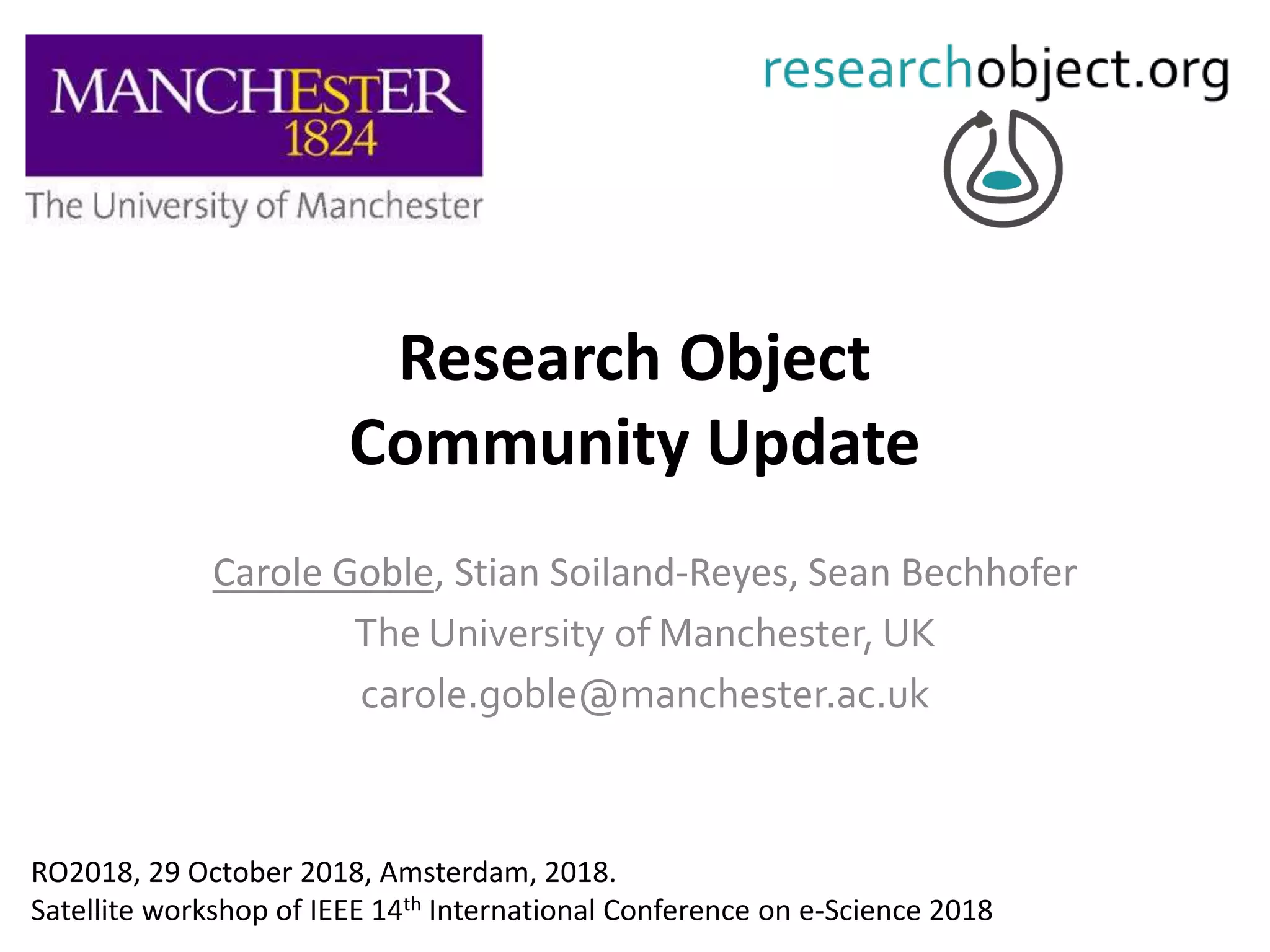 Research Object
Community Update
Carole Goble, Stian Soiland-Reyes, Sean Bechhofer
The University of Manchester, UK
carole.goble@manchester.ac.uk
RO2018, 29 October 2018, Amsterdam, 2018.
Satellite workshop of IEEE 14th International Conference on e-Science 2018
 
