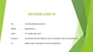 MEMORANDUM
TO : THE REGISTRAR, KNUST
FROM : RO202/003/23
DATE : 9TH FEBRUARY, 2023
SUBJECT : ROTATION OF DOCTORS AT THE UNIVERSITY HEALTH SERVICES
CC : DIRECTOR, UNIVERSITY HEALTH SERVICES
 