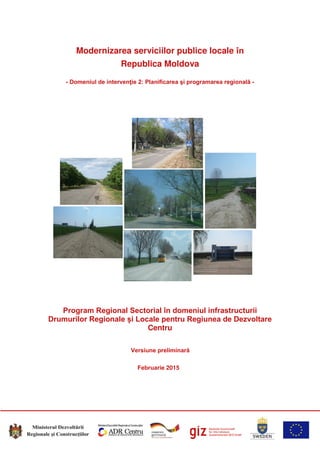 Modernizarea serviciilor publice locale în
Republica Moldova
- Domeniul de intervenţie 2: Planificarea şi programarea regională -
Program Regional Sectorial în domeniul infrastructurii
Drumurilor Regionale și Locale pentru Regiunea de Dezvoltare
Centru
Versiune preliminară
Februarie 2015
 