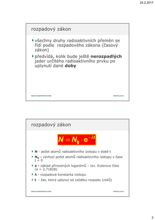 24.2.2017
2
všechny druhy radioaktivních přeměn sevšechny druhy radioaktivních přeměn se
řídí podle rozpadového zákona (časovýřídí podle rozpadového zákona (časový
zákon)zákon)
předvídá, kolik bude ještěpředvídá, kolik bude ještě nerozpadlýchnerozpadlých
jader určitého radioaktivního prvku pojader určitého radioaktivního prvku po
uplynutí danéuplynutí dané dobydoby
rozpadový zákonrozpadový zákon
NN -- počet atomů radioaktivního izotopu v době tpočet atomů radioaktivního izotopu v době t
NNOO -- výchozí počet atomů radioaktivního izotopu vvýchozí počet atomů radioaktivního izotopu v časečase
t = 0t = 0
ee -- základ přirozených logaritmůzáklad přirozených logaritmů –– tzv. Eulerovo číslotzv. Eulerovo číslo
(e = 2,71828)(e = 2,71828)
λλ -- rozpadová konstanta izotopurozpadová konstanta izotopu
tt -- čas, který uplynul od začátku rozpadu (roků)čas, který uplynul od začátku rozpadu (roků)
rozpadový zákonrozpadový zákon
−
= ⋅e t
N N λλλλ
0
 