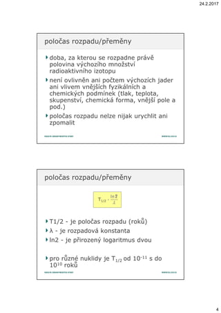 24.2.2017
4
doba, za kterou se rozpadne právědoba, za kterou se rozpadne právě
polovina výchozího množstvípolovina výchozího množství
radioaktivního izotopuradioaktivního izotopu
není ovlivněn ani počtem výchozích jadernení ovlivněn ani počtem výchozích jader
ani vlivem vnějších fyzikálních aani vlivem vnějších fyzikálních a
chemických podmínek (tlak, teplota,chemických podmínek (tlak, teplota,
skupenství, chemická forma, vnější pole askupenství, chemická forma, vnější pole a
pod.)pod.)
poločas rozpadu nelze nijak urychlit anipoločas rozpadu nelze nijak urychlit ani
zpomalitzpomalit
poločas rozpadu/přeměnypoločas rozpadu/přeměny
T1/2T1/2 -- je poločas rozpadu (roků)je poločas rozpadu (roků)
λλ -- je rozpadová konstantaje rozpadová konstanta
ln2ln2 -- je přirozený logaritmus dvouje přirozený logaritmus dvou
pro různé nuklidy je Tpro různé nuklidy je T1/21/2 od 10od 10--1111 s dos do
10101010 rokůroků
poločas rozpadu/přeměnypoločas rozpadu/přeměny
T1/2
 