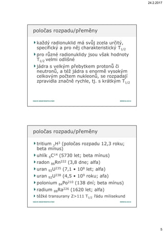 24.2.2017
5
každý radionuklid má svůj zcela určitý,každý radionuklid má svůj zcela určitý,
specifický a pro něj charakteristický Tspecifický a pro něj charakteristický T1/21/2
pro různé radionuklidy jsou však hodnotypro různé radionuklidy jsou však hodnoty
TT1/21/2 velmi odlišnévelmi odlišné
jádra s velkým přebytkem protonů čijádra s velkým přebytkem protonů či
neutronů, a též jádra s enormě vysokýmneutronů, a též jádra s enormě vysokým
celkovým počtem nukleonů, se rozpadajícelkovým počtem nukleonů, se rozpadají
zpravidla značně rychle, tj. s krátkým Tzpravidla značně rychle, tj. s krátkým T1/21/2
poločas rozpadu/přeměnypoločas rozpadu/přeměny
tritiumtritium 11HH33 (poločas rozpadu 12,3 roku;(poločas rozpadu 12,3 roku;
beta mínus)beta mínus)
uhlíkuhlík 66CC1414 (5730 let; beta mínus)(5730 let; beta mínus)
radonradon 8686RnRn222222 (3,8 dne; alfa)(3,8 dne; alfa)
uranuran 9292UU235235 (7,1 • 10(7,1 • 1088 let; alfa)let; alfa)
uranuran 9292UU238238 (4,5 • 10(4,5 • 1099 roku; afa)roku; afa)
poloniumpolonium 8484PoPo210210 (138 dní; beta mínus)(138 dní; beta mínus)
radiumradium 8888RaRa226226 (1620 let; alfa)(1620 let; alfa)
těžké transurany Z>111 Ttěžké transurany Z>111 T1/21/2 řádu milisekundřádu milisekund
poločas rozpadu/přeměnypoločas rozpadu/přeměny
 