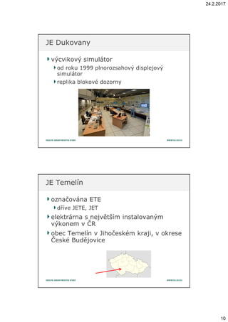 24.2.2017
10
výcvikový simulátorvýcvikový simulátor
od roku 1999od roku 1999 plnorozsahovýplnorozsahový displejovýdisplejový
simulátorsimulátor
replika blokové dozornyreplika blokové dozorny
JE DukovanyJE Dukovany
označována ETEoznačována ETE
dříve JETE, JETdříve JETE, JET
elektrárna selektrárna s největším instalovanýmnejvětším instalovaným
výkonem vvýkonem v ČRČR
obec Temelínobec Temelín vv Jihočeském kraji, vJihočeském kraji, v okreseokrese
České BudějoviceČeské Budějovice
JE TemelínJE Temelín
 