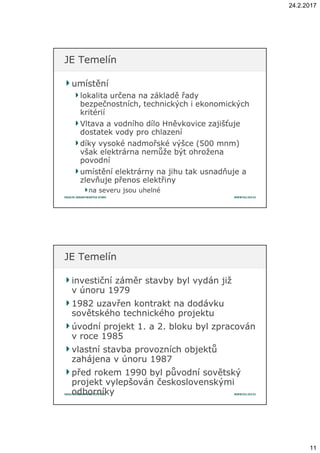 24.2.2017
11
umístěníumístění
lokalita určena na základě řadylokalita určena na základě řady
bezpečnostních, technických i ekonomickýchbezpečnostních, technických i ekonomických
kritériíkritérií
Vltava a vodního dílo Hněvkovice zajišťujeVltava a vodního dílo Hněvkovice zajišťuje
dostatek vody pro chlazenídostatek vody pro chlazení
díky vysoké nadmořské výšce (500 mnm)díky vysoké nadmořské výšce (500 mnm)
však elektrárna nemůže být ohroženavšak elektrárna nemůže být ohrožena
povodnípovodní
umístění elektrárny na jihu tak usnadňuje aumístění elektrárny na jihu tak usnadňuje a
zlevňuje přenos elektřinyzlevňuje přenos elektřiny
na severu jsou uhelnéna severu jsou uhelné
JE TemelínJE Temelín
investiční záměr stavby byl vydán jižinvestiční záměr stavby byl vydán již
vv únoru 1979únoru 1979
1982 uzavřen kontrakt na dodávku1982 uzavřen kontrakt na dodávku
sovětského technického projektusovětského technického projektu
úvodní projekt 1. aúvodní projekt 1. a 2. bloku byl zpracován2. bloku byl zpracován
vv roce 1985roce 1985
vlastní stavba provozních objektůvlastní stavba provozních objektů
zahájena vzahájena v únoru 1987únoru 1987
před rokem 1990 byl původní sovětskýpřed rokem 1990 byl původní sovětský
projekt vylepšován československýmiprojekt vylepšován československými
odborníkyodborníky
JE TemelínJE Temelín
 