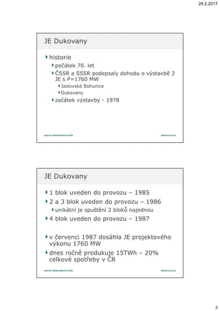 24.2.2017
3
historiehistorie
počátek 70. letpočátek 70. let
ČSSR a SSSR podepsaly dohodu o výstavbě 2ČSSR a SSSR podepsaly dohodu o výstavbě 2
JE s P=1760 MWJE s P=1760 MW
Jaslovské BohuniceJaslovské Bohunice
DukovanyDukovany
začátek výstavbyzačátek výstavby -- 19781978
JE DukovanyJE Dukovany
1 blok uveden do provozu1 blok uveden do provozu –– 19851985
2 a 3 blok uveden do provozu2 a 3 blok uveden do provozu –– 19861986
unikátní je spuštění 2 bloků najednouunikátní je spuštění 2 bloků najednou
4 blok uveden do provozu4 blok uveden do provozu –– 19871987
v červenci 1987 dosáhla JE projektovéhov červenci 1987 dosáhla JE projektového
výkonu 1760 MWvýkonu 1760 MW
dnes ročně produkuje 15TWhdnes ročně produkuje 15TWh –– 2020%%
celkové spotřeby v ČRcelkové spotřeby v ČR
JE DukovanyJE Dukovany
 
