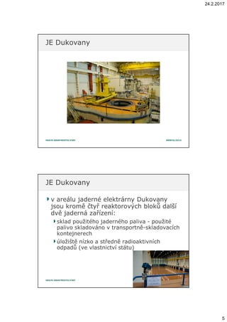 24.2.2017
5
JE DukovanyJE Dukovany
v areálu jaderné elektrárny Dukovanyv areálu jaderné elektrárny Dukovany
jsou kromě čtyř reaktorových bloků dalšíjsou kromě čtyř reaktorových bloků další
dvě jaderná zařízení:dvě jaderná zařízení:
sklad použitého jaderného palivasklad použitého jaderného paliva -- použitépoužité
palivo skladováno vpalivo skladováno v transportnětransportně--skladovacíchskladovacích
kontejnerechkontejnerech
úložiště nízko aúložiště nízko a středně radioaktivníchstředně radioaktivních
odpadů (ve vlastnictví státu)odpadů (ve vlastnictví státu)
JE DukovanyJE Dukovany
 