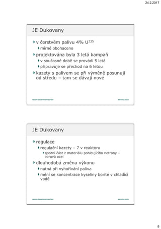 24.2.2017
8
v čerstvém palivu 4v čerstvém palivu 4%% UU235235
mírně obohacenomírně obohaceno
projektována byla 3 letá kampaňprojektována byla 3 letá kampaň
v současné době se provádí 5 letáv současné době se provádí 5 letá
připravuje se přechod na 6 letoupřipravuje se přechod na 6 letou
kazety s palivem se při výměně posunujíkazety s palivem se při výměně posunují
od středuod středu –– tam se dávají novétam se dávají nové
JE DukovanyJE Dukovany
regulaceregulace
regulační kazetyregulační kazety –– 7 v reaktoru7 v reaktoru
spodní část z materiálu pohlcujícího netronyspodní část z materiálu pohlcujícího netrony ––
borová ocelborová ocel
dlouhodobá změna výkonudlouhodobá změna výkonu
nutná při vyhořívání palivanutná při vyhořívání paliva
mění se koncentrace kyseliny borité v chladícímění se koncentrace kyseliny borité v chladící
voděvodě
JE DukovanyJE Dukovany
 