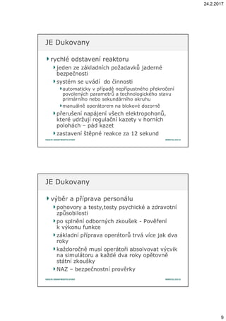 24.2.2017
9
rychlé odstavení reaktorurychlé odstavení reaktoru
jeden ze základních požadavků jadernéjeden ze základních požadavků jaderné
bezpečnostibezpečnosti
systém se uvádí do činnostisystém se uvádí do činnosti
automaticky vautomaticky v případě nepřípustného překročenípřípadě nepřípustného překročení
povolených parametrů apovolených parametrů a technologického stavutechnologického stavu
primárního nebo sekundárního okruhuprimárního nebo sekundárního okruhu
manuálně operátorem na blokové dozorněmanuálně operátorem na blokové dozorně
přerušení napájení všech elektropohonů,přerušení napájení všech elektropohonů,
které udržují regulační kazety vkteré udržují regulační kazety v horníchhorních
poloháchpolohách –– pád kazetpád kazet
zastavení štěpné reakce za 12 sekundzastavení štěpné reakce za 12 sekund
JE DukovanyJE Dukovany
výběr a příprava personáluvýběr a příprava personálu
pohovory apohovory a testy,testy psychické atesty,testy psychické a zdravotnízdravotní
způsobilostizpůsobilosti
po splnění odborných zkoušekpo splnění odborných zkoušek -- PověřeníPověření
kk výkonu funkcevýkonu funkce
základní příprava operátorů trvá více jak dvazákladní příprava operátorů trvá více jak dva
rokyroky
každoročně musí operátoři absolvovat výcvikkaždoročně musí operátoři absolvovat výcvik
na simulátoru ana simulátoru a každé dva roky opětovněkaždé dva roky opětovně
státní zkouškystátní zkoušky
NAZNAZ –– bezpečnostní prověrkybezpečnostní prověrky
JE DukovanyJE Dukovany
 