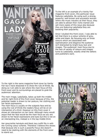 To the left is an example of a Vanity Fair
                                                               magazine front cover, this particular issue
                                                               features LadyGaGa. By using such a strong,
                                                               powerful, well-known and successful woman
                                                               within the music industry as their focus, they
                                                               are able to attract their niche market and
                                                               sell more copies of this issue also because
                                                               they are featuring LadyGaGa they are
                                                               boosting their popularity.

                                                               Once I studied this front cover, I was able to
                                                               tell that there is a colour scheme of grey,
                                                               white and black. By focusing only on three
                                                               colours which are associated with
                                                               sophistication and elegance the audience
                                                               isn’t distracted by bright busy text and
                                                               images. The audiences’ main focus due to
                                                               the lack of variety of colours and images
                                                               turns to LadyGaGa, exactly what the editors
                                                               and publishers want.




To the right is the same magazine front cover by Vanity
Fair but I have dissected it to show the rule of thirds. By
doing so I am able to see where the main focus of this
front cover and its surroundings are placed to grab the
audiences’ attention.

The main image, LadyGaGa, takes up both the middle
and far right third of this front cover because of this, the
potential reader is drawn to her posture, her clothing and
her facial expressions.
The main focus is usually on the subjects face and by
using the rule of thirds the readers focus will be on an
intersection of a third. However on this front cover it
shows an intersection on her hand. Although many would
argue that her face would be the main focus as you are
drawn to her facial expressions and eyes but this is not on
an intersecting line, instead is in the top middle third.

Her grey/white hairstyle and black lacy outfit fits in with
the running colour scheme. Therefore I believe this shows
that because she is such a powerful focus she doesn’t
need to be clashing with the elements of the front cover
to stand out.
 