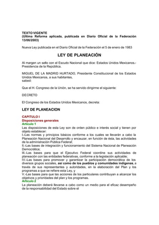 LEY DE PLANEACION
TEXTO VIGENTE
(Ultima Reforma aplicada, publicada en Diario Oficial de la Federación
13/06/2003)
Nueva Ley publicada en el Diario Oficial de la Federación el 5 de enero de 1983
LEY DE PLANEACIÓN
Al margen un sello con el Escudo Nacional que dice: Estados Unidos Mexicanos.-
Presidencia de la República.
MIGUEL DE LA MADRID HURTADO, Presidente Constitucional de los Estados
Unidos Mexicanos, a sus habitantes,
sabed:
Que el H. Congreso de la Unión, se ha servido dirigirme el siguiente:
DECRETO
El Congreso de los Estados Unidos Mexicanos, decreta:
LEY DE PLANEACION
CAPITULO I
Disposiciones generales
Artículo 1
Las disposiciones de esta Ley son de orden público e interés social y tienen por
objeto establecer:
I.-Las normas y principios básicos conforme a los cuales se llevarán a cabo la
Planeación Nacional del Desarrollo y encauzar, en función de ésta, las actividades
de la administración Pública Federal;
II.-Las bases de integración y funcionamiento del Sistema Nacional de Planeación
Democrática;
III.-Las bases para que el Ejecutivo Federal coordine sus actividades de
planeación con las entidades federativas, conforme a la legislación aplicable;
IV.-Las bases para promover y garantizar la participación democrática de los
diversos grupos sociales, así como de los pueblos y comunidades indígenas, a
través de sus representantes y autoridades, en la elaboración del Plan y los
programas a que se refiere esta Ley, y
V.-Las bases para que las acciones de los particulares contribuyan a alcanzar los
objetivos y prioridades del plan y los programas.
Artículo 2
La planeación deberá llevarse a cabo como un medio para el eficaz desempeño
de la responsabilidad del Estado sobre el
 