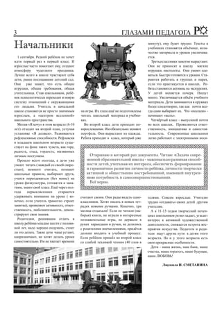 3                                                                ГЛАЗАМИ ПЕДАГОГА
                                                                                 минуту), ему будет трудно. Тексты в
                                                                                 учебниках становятся объёмнее, коли-
                                                                                 чество материала и уроков увеличива-
  1 сентября. Редкий ребёнок не хочет                                            ется.
идти первый раз в первый класс. И                                                  Третьеклассники заметно вырастают.
взрослые часто помогают ему, создают                                             Они не приносят в школу мягкие
атмосферу чудесного праздника.                                                   игрушки, пистолеты. Они умеют оде-
Лучше всего в школе чувствуют себя                                               ваться. Быстро готовятся к урокам. Ста-
дети, ранее посещавшие детский сад.                                              раются работать в группах и парах,
Они уже знают, что есть общие                                                    если это практикуется в школах. Ре-
игрушки, общие требования, общая                                                 бята становятся активны на экскурсиях.
учительница. Став школьником, ребё-                                              У детей меняется почерк. Пишут
нок психологически переходит в новую                                             много. Увеличивается объём учебного
систему отношений с окружающими                                                  материала. Дети занимаются в кружках
его людьми. Учитель в начальной                                                  более плодотворно, так как почти все-
школе становится не просто значимым      на игры. Их глаза ещё не подготовлены   гда сами выбирают их. Что «посеяли» -
взрослым, а «центром вселенной»          читать школьный материал в учебни-      начинают «жать».
школьного пространства.                  ках.                                      Четвёртый класс - выпускной почти
  Мотив «Я хочу» в этом возрасте (6-10     Во второй класс дети приходят по-     во всех школах. Проявляются ответ-
лет) отходит на второй план, уступая     взрослевшими. Им обязательно меняют     ственность, инициатива и самостоя-
установке «Я должен». Развиваются        портфель. Они вырастают из одежды.      тельность. Современные школьники
рефлексивные способности. Рефлексия      Ребята приходят в класс, который уже    легко работают с электронными носи-
в младшем школьном возрасте суще-
ствует на фоне таких чувств, как горе,
радость, стыд, гордость, вызванных
личным поступком.
  Прошло всего полгода, а дети уже
умеют читать ( каждый со своей скоро-
стью), немного считать, познают
школьные правила, выбирают друга,
учатся переодеваться (без мамы) на
уроки физкультуры, готовятся к заня-
тиям, знают свой класс. Ещё через пол-
года    первоклассники      стараются
удерживать внимание на уроке ( ко-       считают своим. Они рады видеть одно-    телями. Совсем взрослые. Учителю
нечно, если учитель грамотно строит      классников. Хотят писать в новых тет-   трудно «отдавать» своих детей другим
занятие), проявляют активность, ответ-   радях новыми ручками. Конечно, три      учителям.
ственность, любознательность, демон-     месяца отдыхали! Если не читали (вы-      А к 11-13 годам творческий потен-
стрируют свои знания.                    бирая) книги, не играли в интересные    циал школьников резко падает, угасает
  Родителям, решившим отдать в           познавательные игры, не держали в       интерес к активной художественной
школу ребёнка младше шести с полови-     руках карандаши и ручки, не делились    деятельности, снижается острота вос-
ной лет, надо хорошо подумать, стоит     с родителями впечатлениями, придётся    приятия искусства. Педагоги и роди-
ли это делать. Такие дети чаще устают,   дольше входить в учебный процесс.       тели ищут другие пути к детям этого
капризничают, не хотят делать уроки      Если ребёнок пришёл во второй класс     возраста. Но и у этого возраста есть
самостоятельно. Им не хватает времени    со слабой техникой чтения (40 слов в    свои прекрасные особенности.
                                                                                   Дети - наша жизнь, наш банк, наше
                                                                                 счастье, наша гордость, наше будущее,
                                                                                 наша ЛЮБОВЬ!

                                                                                          Людмила И. СМЕТАНИНА
 