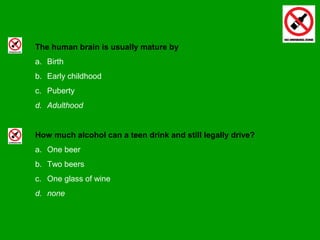 The human brain is usually mature by
a. Birth
b. Early childhood
c. Puberty
d. Adulthood
How much alcohol can a teen drink and still legally drive?
a. One beer
b. Two beers
c. One glass of wine
d. none
 