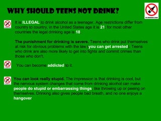 It is ILLEGAL to drink alcohol as a teenager. Age restrictions differ from
country to country, in the United States age it is 21; for most other
countries the legal drinking age is 18.
The punishment for drinking is severe. Teens who drink put themselves
at risk for obvious problems with the law (you can get arrested). Teens
who drink are also more likely to get into fights and commit crimes than
those who don't.
Why should teens not drink?
You can become addicted to it.
You can look really stupid. The impression is that drinking is cool, but
the nervous system changes that come from drinking alcohol can make
people do stupid or embarrassing things, like throwing up or peeing on
themselves. Drinking also gives people bad breath, and no one enjoys a
hangover.
 