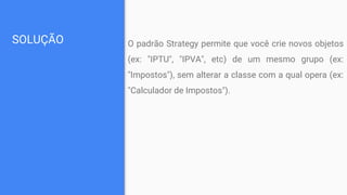 SOLUÇÃO O padrão Strategy permite que você crie novos objetos
(ex: "IPTU", "IPVA", etc) de um mesmo grupo (ex:
"Impostos"), sem alterar a classe com a qual opera (ex:
"Calculador de Impostos").
 
