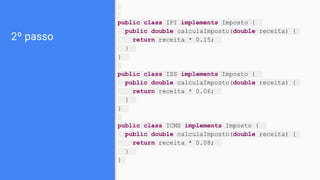 2º passo
public class IPI implements Imposto {
public double calculaImposto(double receita) {
return receita * 0.15;
}
}
public class ISS implements Imposto {
public double calculaImposto(double receita) {
return receita * 0.06;
}
}
public class ICMS implements Imposto {
public double calculaImposto(double receita) {
return receita * 0.08;
}
}
 
