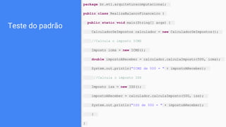 Teste do padrão
package br.eti.arquiteturacomputacional;
public class RealizaBalancoFinanceiro {
public static void main(String[] args) {
CalculadorDeImpostos calculador = new CalculadorDeImpostos();
//Calcula o imposto ICMS
Imposto icms = new ICMS();
double impostoAReceber = calculador.calculaImposto(500, icms);
System.out.println("ICMS de 500 = " + impostoAReceber);
//Calcula o imposto ISS
Imposto iss = new ISS();
impostoAReceber = calculador.calculaImposto(500, iss);
System.out.println("ISS de 500 = " + impostoAReceber);
}
}
 