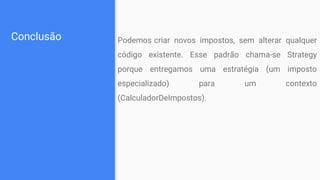 Conclusão Podemos criar novos impostos, sem alterar qualquer
código existente. Esse padrão chama-se Strategy
porque entregamos uma estratégia (um imposto
especializado) para um contexto
(CalculadorDeImpostos).
 