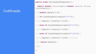 Codificação
public class CalculadorDeImpostos {
public double calculaImposto(double receita, String
tipoDeImposto) {
double imposto = 0;
if (tipoDeImposto.equals("IPI"))
imposto = receita * 0.15;
else if (tipoDeImposto.equals("ISS"))
imposto = receita * 0.06;
else if (tipoDeImposto.equals("ICMS"))
imposto = receita * 0.08;
return imposto;
}
}
 