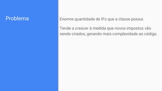Problema Enorme quantidade de IFs que a classe possui.
Tende a crescer à medida que novos impostos vão
sendo criados, gerando mais complexidade ao código.
 