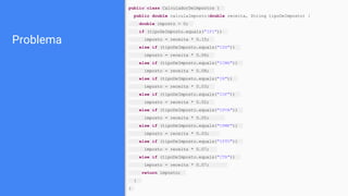 Problema
public class CalculadorDeImpostos {
public double calculaImposto(double receita, String tipoDeImposto) {
double imposto = 0;
if (tipoDeImposto.equals("IPI"))
imposto = receita * 0.15;
else if (tipoDeImposto.equals("ISS"))
imposto = receita * 0.06;
else if (tipoDeImposto.equals("ICMS"))
imposto = receita * 0.08;
else if (tipoDeImposto.equals("IR"))
imposto = receita * 0.03;
else if (tipoDeImposto.equals("IOF"))
imposto = receita * 0.02;
else if (tipoDeImposto.equals("IPVA"))
imposto = receita * 0.05;
else if (tipoDeImposto.equals("CPMF"))
imposto = receita * 0.03;
else if (tipoDeImposto.equals("IPTU"))
imposto = receita * 0.07;
else if (tipoDeImposto.equals("ITR"))
imposto = receita * 0.07;
return imposto;
}
}
 