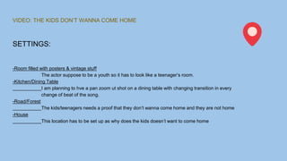 VIDEO: THE KIDS DON’T WANNA COME HOME
SETTINGS:
-Room filled with posters & vintage stuff
The actor suppose to be a youth so it has to look like a teenager’s room.
-Kitchen/Dining Table
I am planning to hve a pan zoom ut shot on a dining table with changing transition in every
change of beat of the song.
-Road/Forest
The kids/teenagers needs a proof that they don’t wanna come home and they are not home
-House
This location has to be set up as why does the kids doesn’t want to come home
 