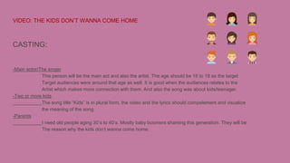 VIDEO: THE KIDS DON’T WANNA COME HOME
CASTING:
-Main actor/The singer
This person will be the main act and also the artist. The age should be 16 to 18 as the target
Target audiences were around that age as well. It is good when the audiences relates to the
Artist which makes more connection with them. And also the song was about kids/teenager.
-Two or more kids
The song title “Kids” is in plural form, the video and the lyrics should compelement and visualize
the meaning of the song.
-Parents
I need old people aging 30’s to 40’s. Mostly baby boomers shaming this generation. They will be
The reason why the kids don’t wanna come home.
 