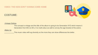 VIDEO: THE KIDS DON’T WANNA COME HOME
COSTUME:
-Vintage Clothes
The concept is vintage and the title of the album is going to be Generation XYZ which means it
Generation from 80’s to 00’s. It is multi colour as well to convey the age bracket of the actors.
-Make Up
This music video will hug diversity so the more they can show differences the better.
 