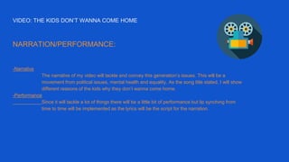 VIDEO: THE KIDS DON’T WANNA COME HOME
NARRATION/PERFORMANCE:
-Narrative
The narrative of my video will tackle and convey this generation’s issues. This will be a
movement from political issues, mental health and equality. As the song title stated, I will show
different reasons of the kids why they don’t wanna come home.
-Performance
Since it will tackle a lot of things there will be a little bit of performance but lip synching from
time to time will be implemented as the lyrics will be the script for the narration.
 